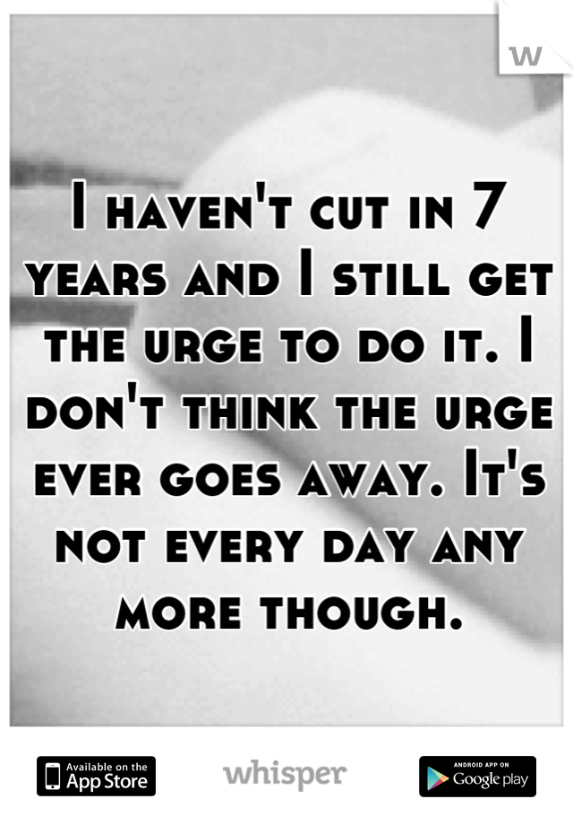 I haven't cut in 7 years and I still get the urge to do it. I don't think the urge ever goes away. It's not every day any more though.