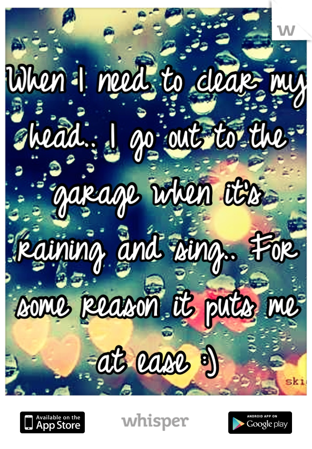 When I need to clear my head.. I go out to the garage when it's raining and sing.. For some reason it puts me at ease :)