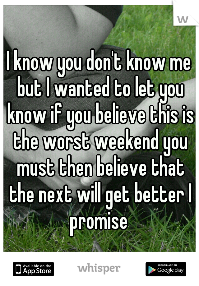 I know you don't know me but I wanted to let you know if you believe this is the worst weekend you must then believe that the next will get better I promise 