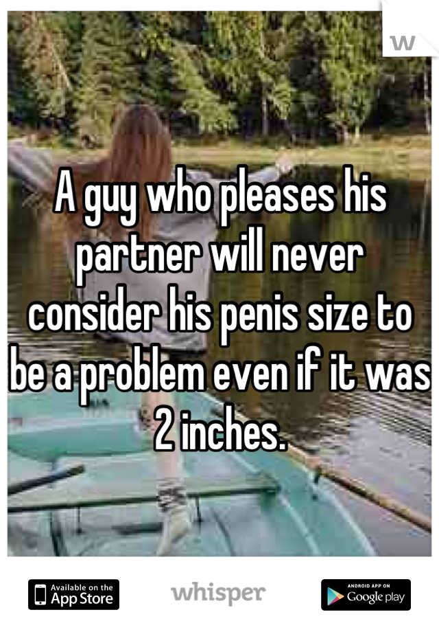 A guy who pleases his partner will never consider his penis size to be a problem even if it was 2 inches.