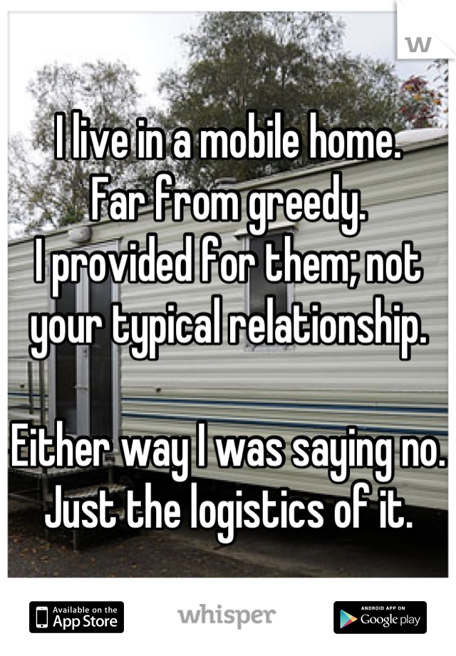 I live in a mobile home.
Far from greedy.
I provided for them; not your typical relationship.

Either way I was saying no.
Just the logistics of it.