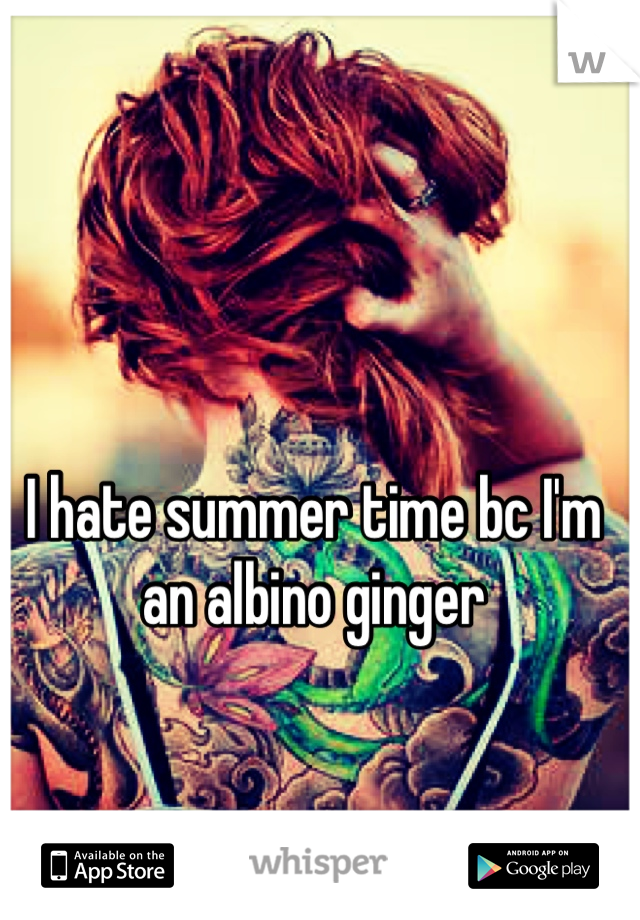 I hate summer time bc I'm an albino ginger