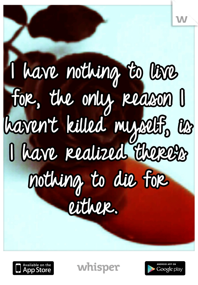 I have nothing to live for, the only reason I haven't killed myself, is I have realized there's nothing to die for either. 