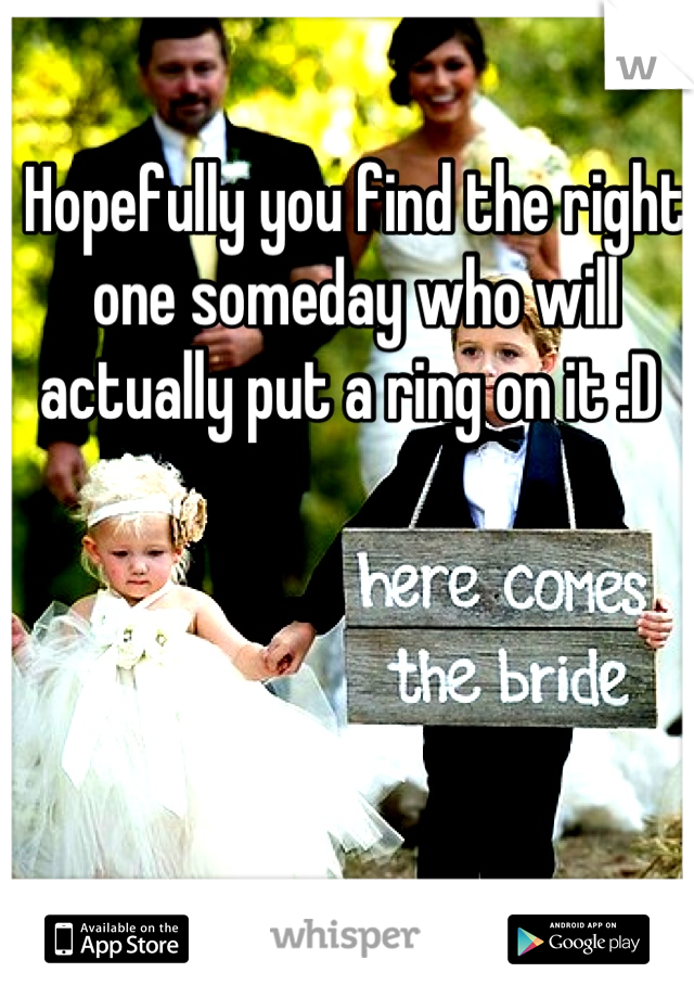 Hopefully you find the right one someday who will actually put a ring on it :D 