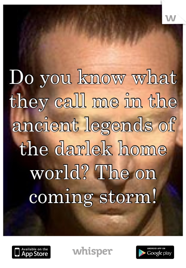 Do you know what they call me in the ancient legends of the darlek home world? The on coming storm!