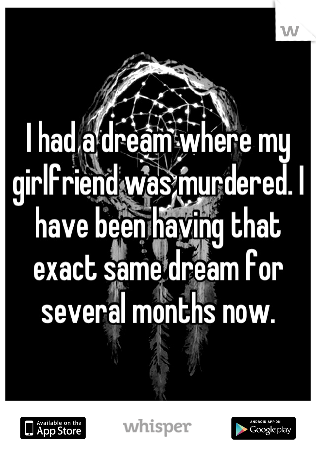 I had a dream where my girlfriend was murdered. I have been having that exact same dream for several months now.