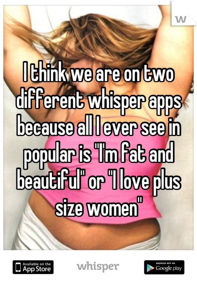 I think we are on two different whisper apps because all I ever see in popular is "I'm fat and beautiful" or "I love plus size women"