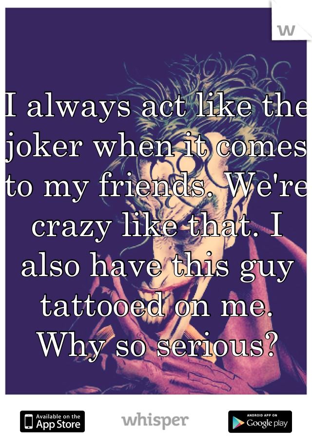 I always act like the joker when it comes to my friends. We're crazy like that. I also have this guy tattooed on me. Why so serious?