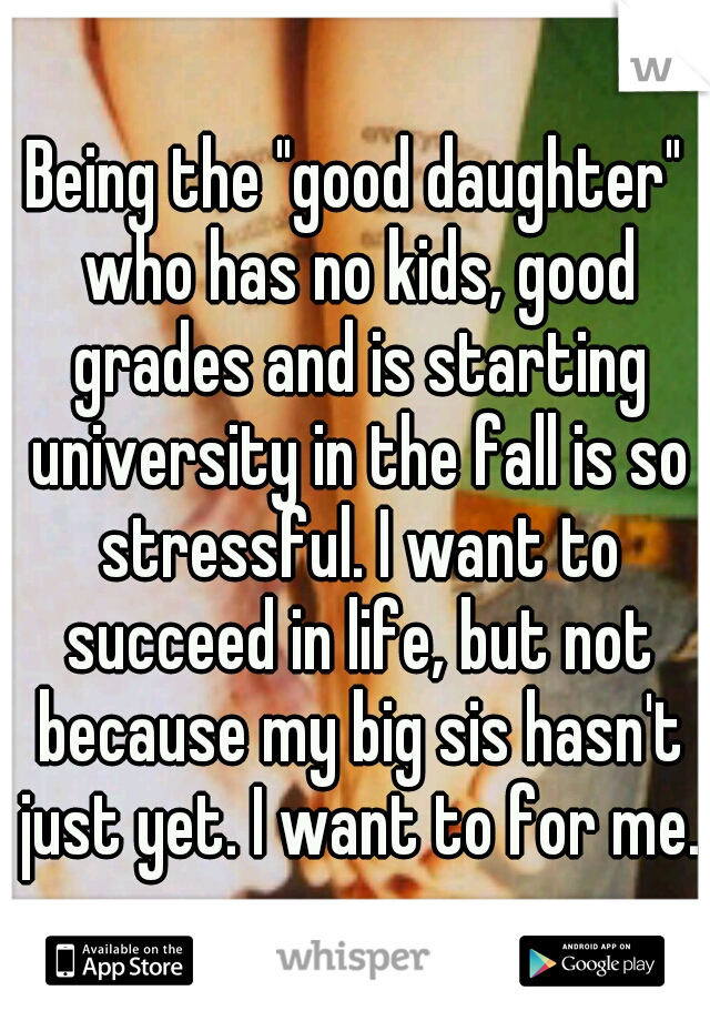 Being the "good daughter" who has no kids, good grades and is starting university in the fall is so stressful. I want to succeed in life, but not because my big sis hasn't just yet. I want to for me.