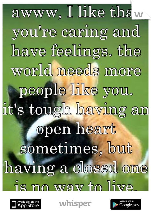 awww, I like that you're caring and have feelings. the world needs more people like you.
it's tough having an open heart sometimes, but having a closed one is no way to live. you're great!!