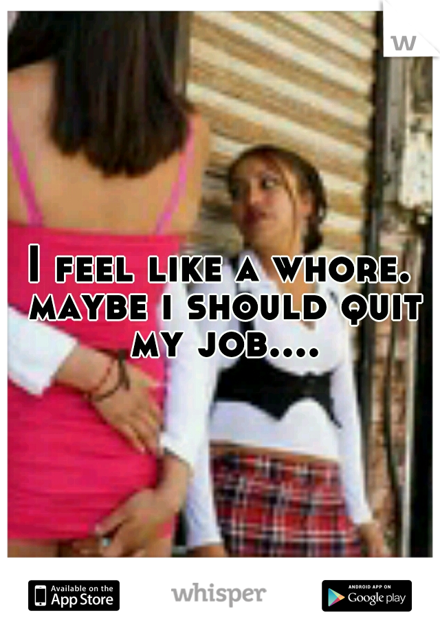 I feel like a whore. maybe i should quit my job....