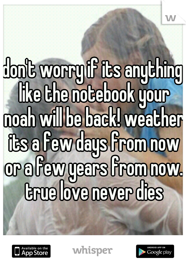 don't worry if its anything like the notebook your noah will be back! weather its a few days from now or a few years from now. true love never dies
