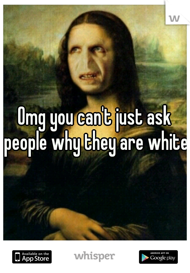 Omg you can't just ask people why they are white.