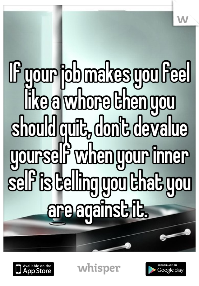 If your job makes you feel like a whore then you should quit, don't devalue yourself when your inner self is telling you that you are against it. 