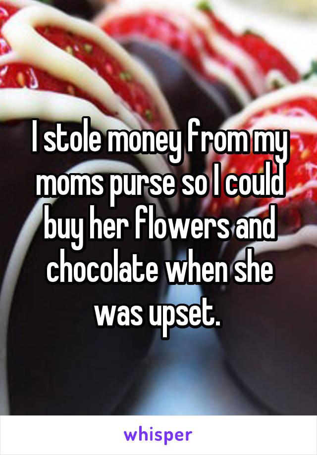 I stole money from my moms purse so I could buy her flowers and chocolate when she was upset. 