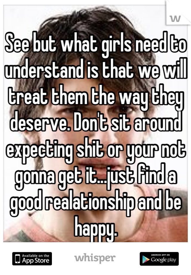 See but what girls need to understand is that we will treat them the way they deserve. Don't sit around expecting shit or your not gonna get it...just find a good realationship and be happy.