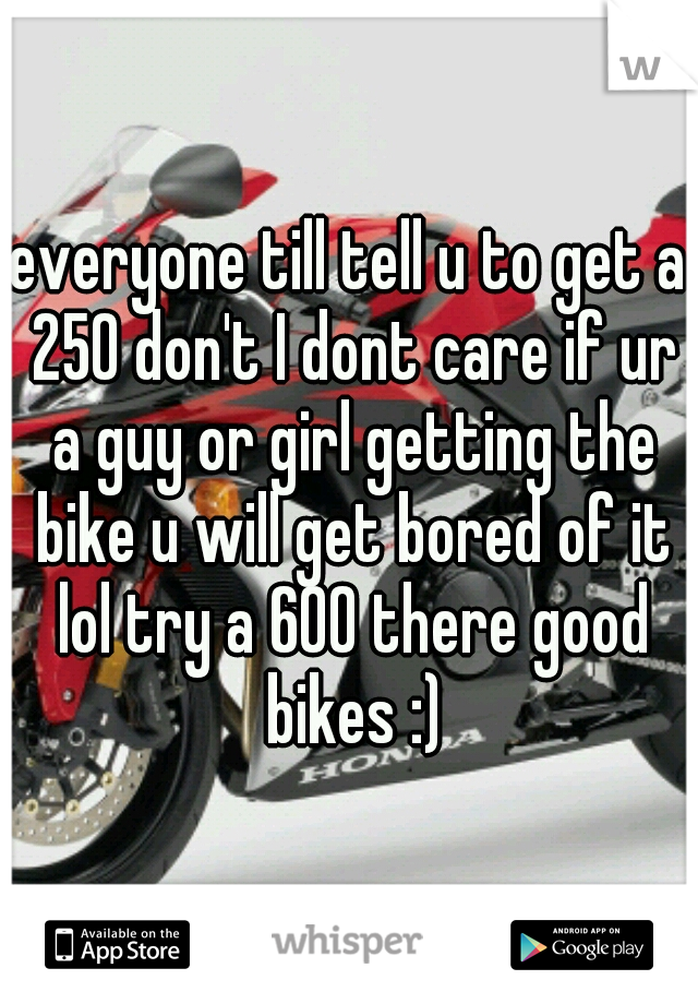 everyone till tell u to get a 250 don't I dont care if ur a guy or girl getting the bike u will get bored of it lol try a 600 there good bikes :)