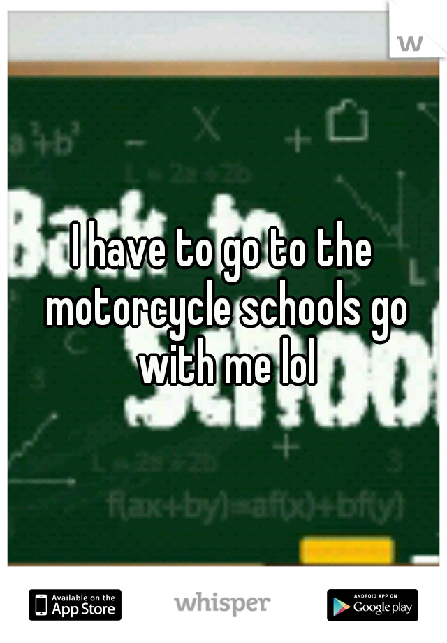 I have to go to the motorcycle schools go with me lol