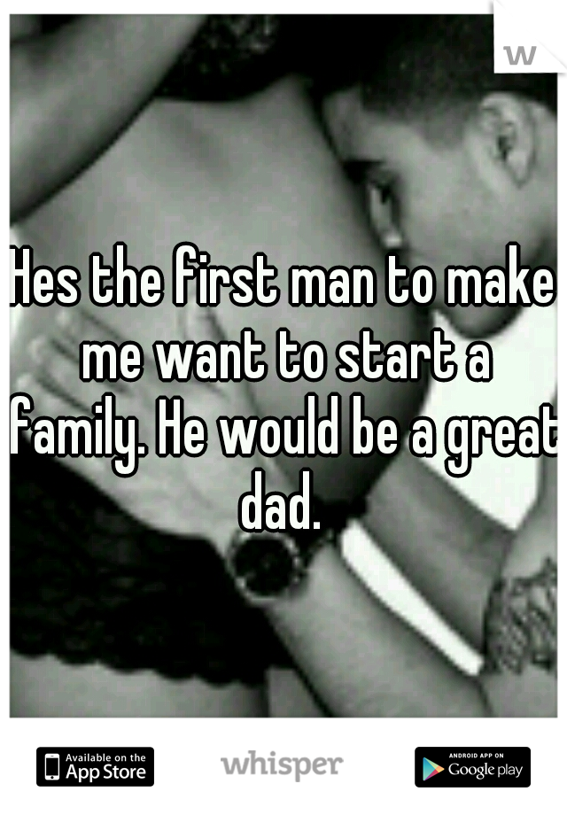 Hes the first man to make me want to start a family. He would be a great dad. 