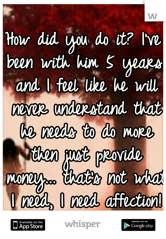 How did you do it? I've been with him 5 years, and I feel like he will never understand that he needs to do more then just provide money... that's not what I need, I need affection!