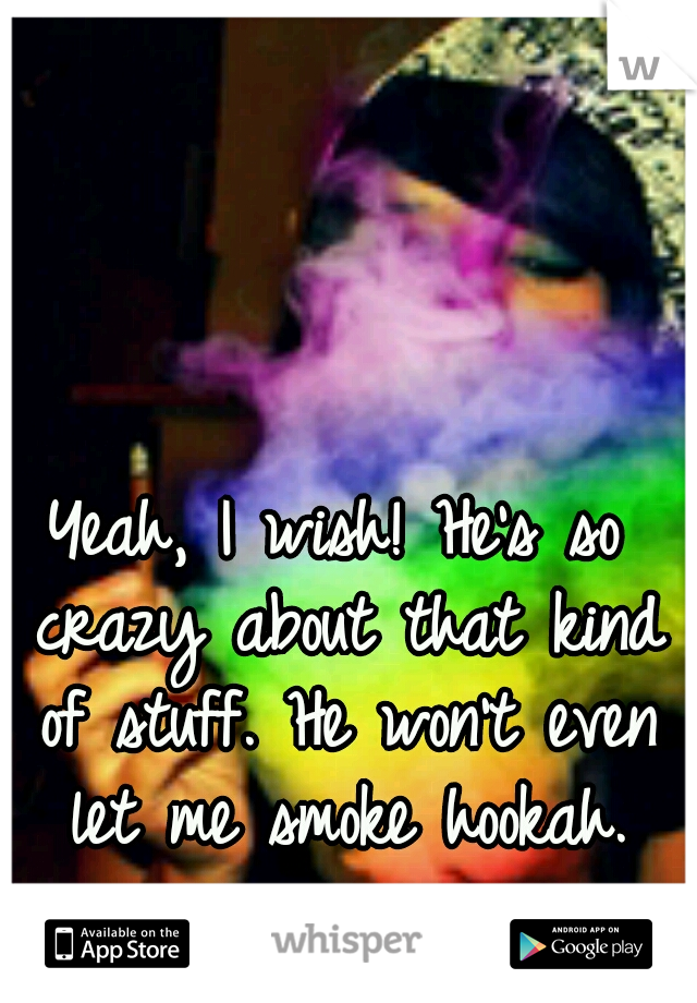 Yeah, I wish! He's so crazy about that kind of stuff. He won't even let me smoke hookah.