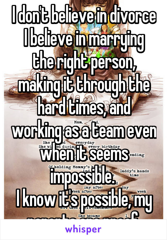 I don't believe in divorce
I believe in marrying the right person, making it through the hard times, and working as a team even when it seems impossible. 
I know it's possible, my parents are proof.