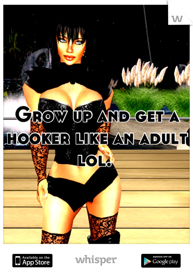 Grow up and get a hooker like an adult lol. 