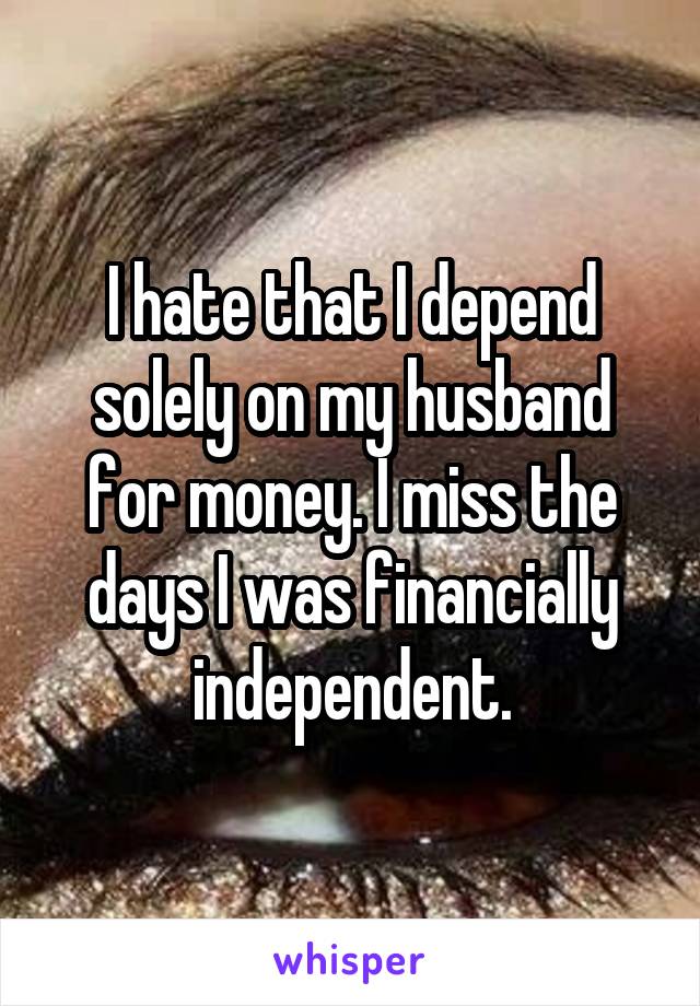 I hate that I depend solely on my husband for money. I miss the days I was financially independent.