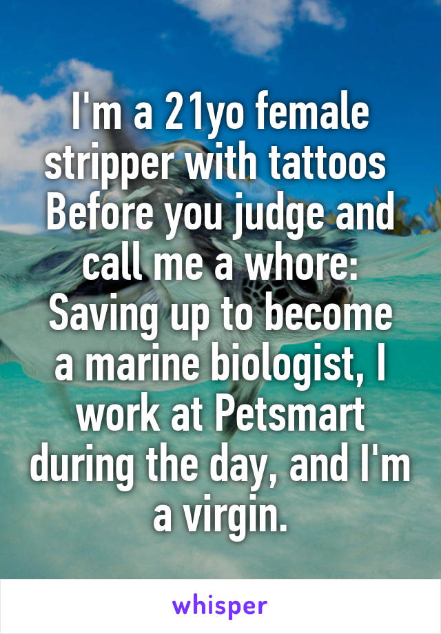 I'm a 21yo female stripper with tattoos 
Before you judge and call me a whore:
Saving up to become a marine biologist, I work at Petsmart during the day, and I'm a virgin.