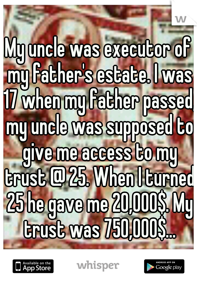 My uncle was executor of my father's estate. I was 17 when my father passed, my uncle was supposed to give me access to my trust @ 25. When I turned 25 he gave me 20,000$. My trust was 750,000$...