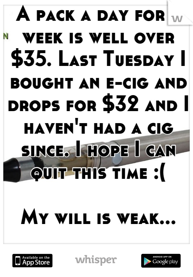 A pack a day for a week is well over $35. Last Tuesday I bought an e-cig and drops for $32 and I haven't had a cig since. I hope I can quit this time :(

My will is weak...