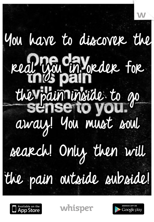 You have to discover the real you in order for the pain inside to go away! You must soul search! Only then will the pain outside subside!