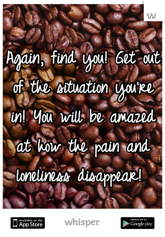 Again, find you! Get out of the situation you're in! You will be amazed at how the pain and loneliness disappear! 