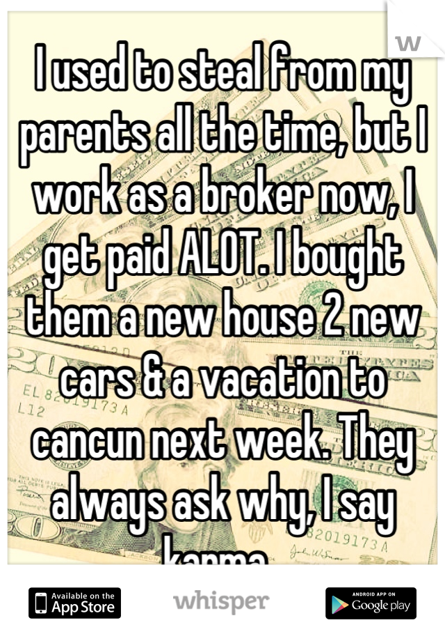 I used to steal from my parents all the time, but I work as a broker now, I get paid ALOT. I bought them a new house 2 new cars & a vacation to cancun next week. They always ask why, I say karma. 