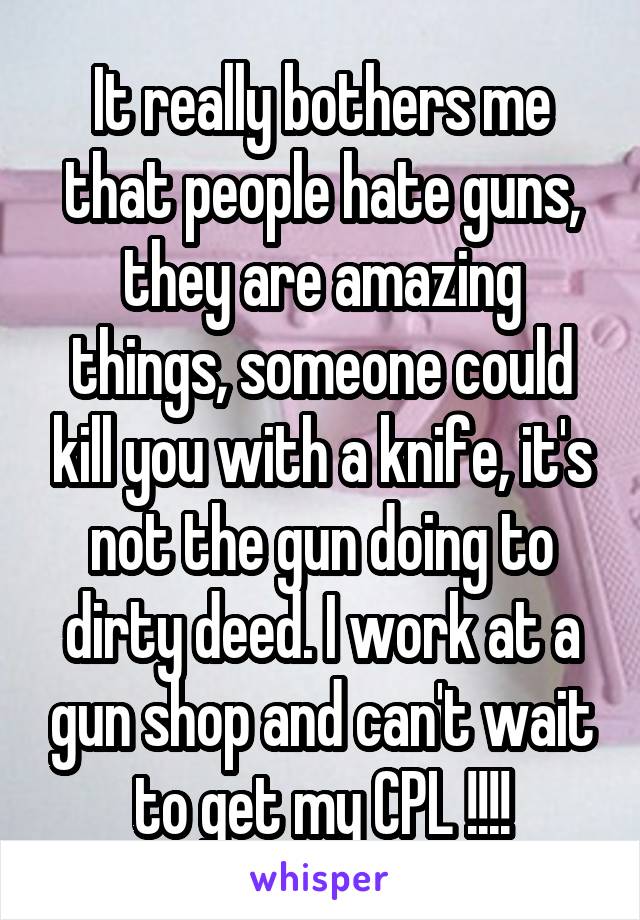 It really bothers me that people hate guns, they are amazing things, someone could kill you with a knife, it's not the gun doing to dirty deed. I work at a gun shop and can't wait to get my CPL !!!!