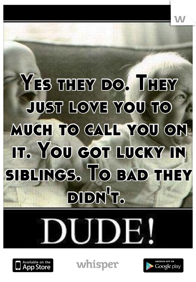 Yes they do. They just love you to much to call you on it. You got lucky in siblings. To bad they didn't. 