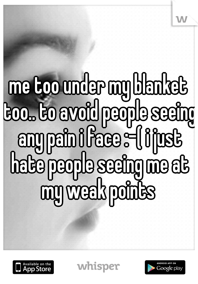 me too under my blanket too.. to avoid people seeing any pain i face :-( i just hate people seeing me at my weak points 