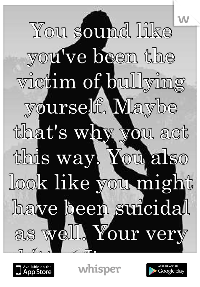 You sound like you've been the victim of bullying yourself. Maybe that's why you act this way. You also look like you might have been suicidal as well. Your very bitter. I'm sorry. 