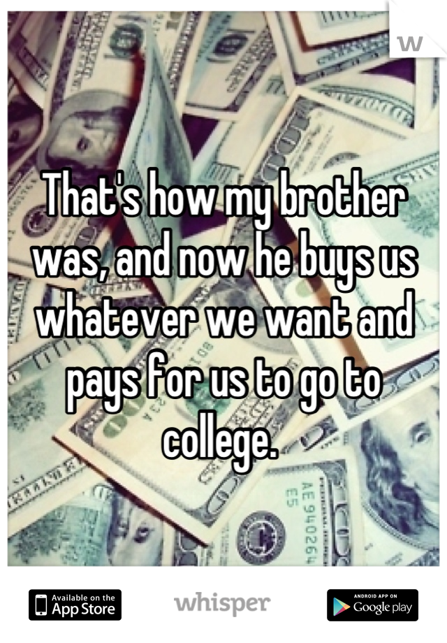 That's how my brother was, and now he buys us whatever we want and pays for us to go to college. 