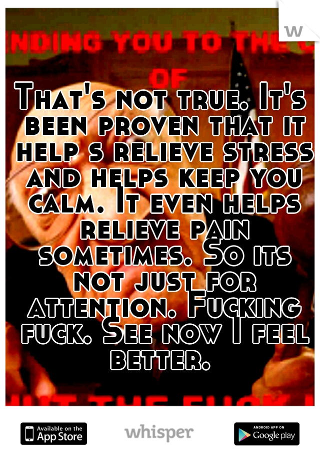That's not true. It's been proven that it help s relieve stress and helps keep you calm. It even helps relieve pain sometimes. So its not just for attention. Fucking fuck. See now I feel better. 