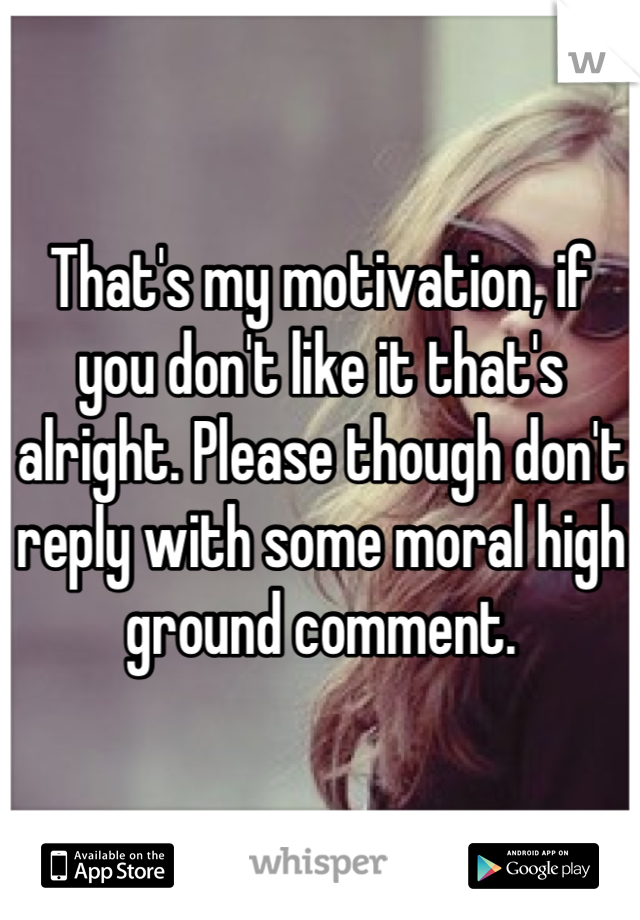 That's my motivation, if you don't like it that's alright. Please though don't reply with some moral high ground comment.