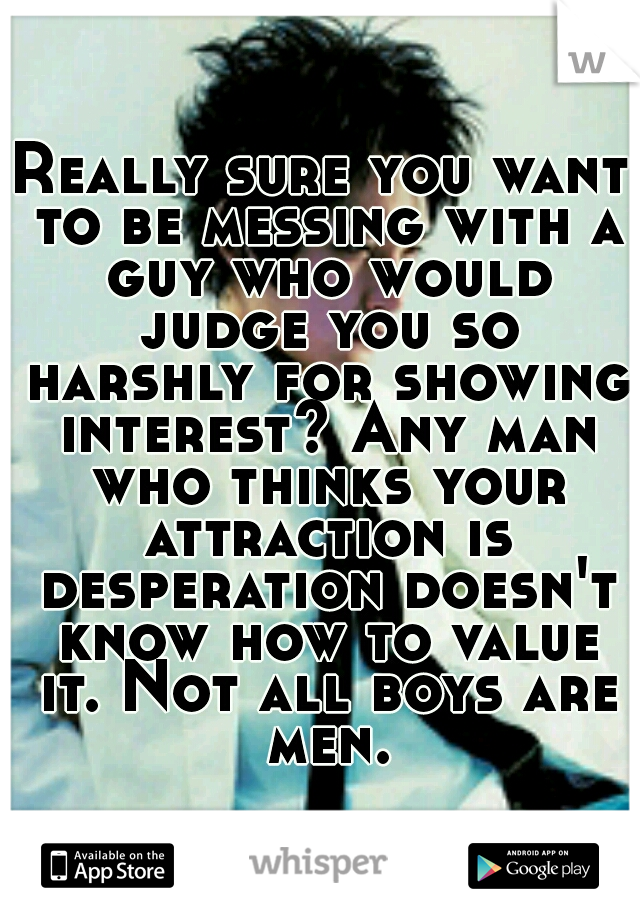 Really sure you want to be messing with a guy who would judge you so harshly for showing interest? Any man who thinks your attraction is desperation doesn't know how to value it. Not all boys are men.