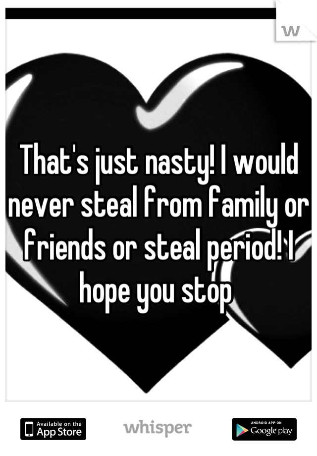 That's just nasty! I would never steal from family or friends or steal period! I hope you stop 