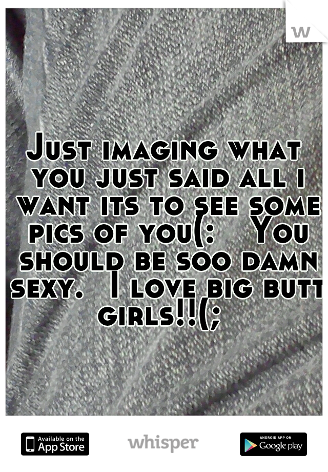 Just imaging what you just said all i want its to see some pics of you(:  
You should be soo damn sexy. 
I love big butt girls!!(;  