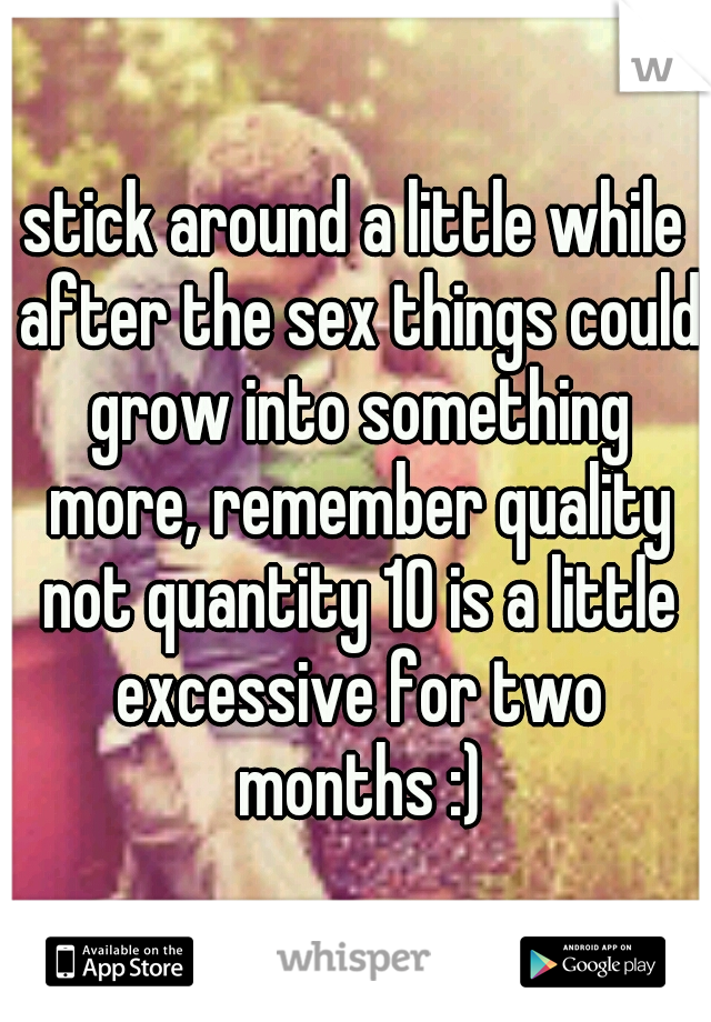 stick around a little while after the sex things could grow into something more, remember quality not quantity 10 is a little excessive for two months :)