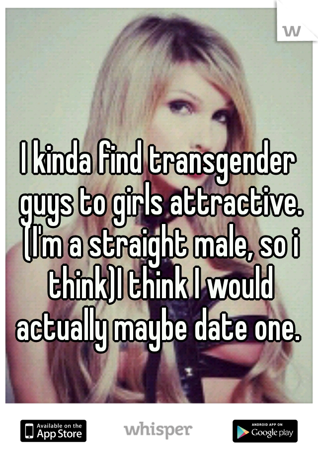 I kinda find transgender guys to girls attractive. (I'm a straight male, so i think)I think I would actually maybe date one. 