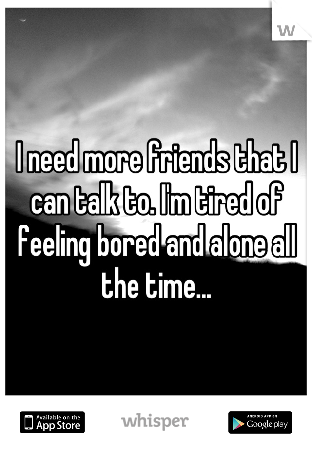 I need more friends that I can talk to. I'm tired of feeling bored and alone all the time...