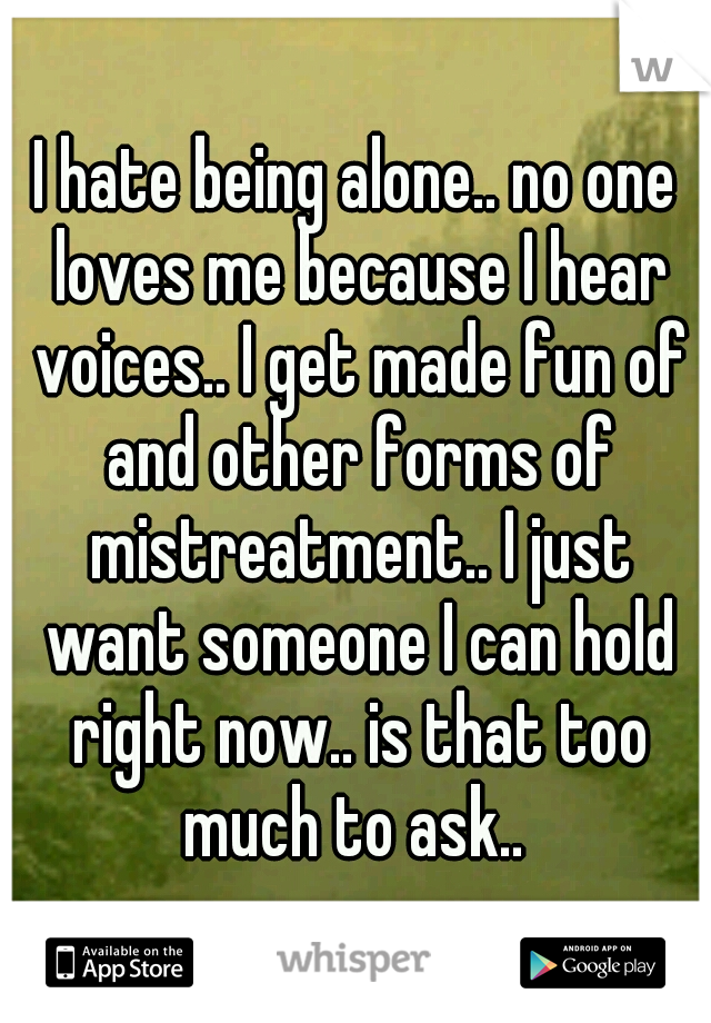 I hate being alone.. no one loves me because I hear voices.. I get made fun of and other forms of mistreatment.. I just want someone I can hold right now.. is that too much to ask.. 