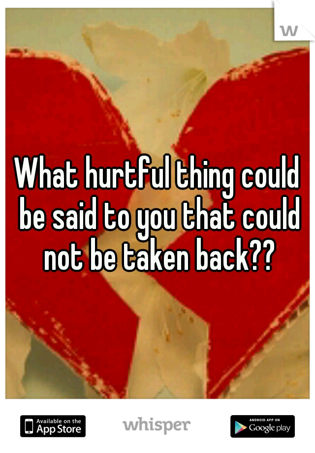 What hurtful thing could be said to you that could not be taken back??