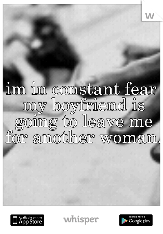 im in constant fear my boyfriend is going to leave me for another woman.